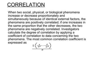 CORRELATION
When two social, physical, or biological phenomena
increase or decrease proportionately and
simultaneously because of identical external factors, the
phenomena are positively correlated; if one increases in
the same proportion that the other decreases, the two
phenomena are negatively correlated. Investigators
calculate the degree of correlation by applying a
coefficient of correlation to data concerning the two
phenomena. The most common correlation coefficient is
expressed as
 