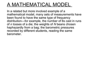 A MATHEMATICAL MODEL
In a related but more involved example of a
mathematical model, many sets of measurements have
been found to have the same type of frequency
distribution—for example, the number of 6s cast in runs
of n tosses of a die; the weights of N beans chosen
haphazardly from a bag; the barometric pressures
recorded by different students, reading the same
barometer.
 