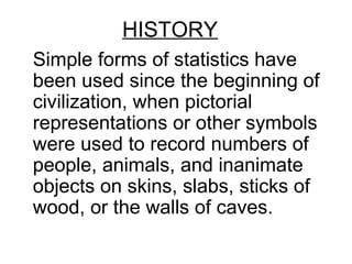 HISTORY
Simple forms of statistics have
been used since the beginning of
civilization, when pictorial
representations or other symbols
were used to record numbers of
people, animals, and inanimate
objects on skins, slabs, sticks of
wood, or the walls of caves.
 