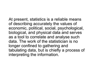 At present, statistics is a reliable means
of describing accurately the values of
economic, political, social, psychological,
biological, and physical data and serves
as a tool to correlate and analyse such
data. The work of the statistician is no
longer confined to gathering and
tabulating data, but is chiefly a process of
interpreting the information.
 