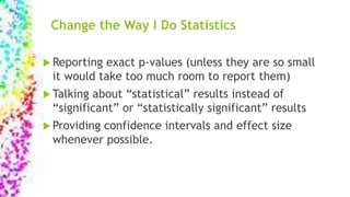 Change the Way I Do Statistics
 Reporting exact p-values (unless they are so small
it would take too much room to report them)
 Talking about “statistical” results instead of
“significant” or “statistically significant” results
 Providing confidence intervals and effect size
whenever possible.
 