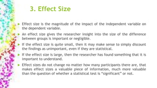 3. Effect Size
 Effect size is the magnitude of the impact of the independent variable on
the dependent variable.
 An effect size gives the researcher insight into the size of the difference
between groups is important or negligible.
 If the effect size is quite small, then it may make sense to simply discount
the findings as unimportant, even if they are statistical.
 If the effect size is large, then the researcher has found something that it is
important to understand.
 Effect sizes do not change no matter how many participants there are, that
makes effect sizes a valuable piece of information, much more valuable
than the question of whether a statistical test is “significant” or not.
 