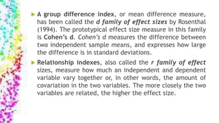  A group difference index, or mean difference measure,
has been called the d family of effect sizes by Rosenthal
(1994). The prototypical effect size measure in this family
is Cohen’s d. Cohen’s d measures the difference between
two independent sample means, and expresses how large
the difference is in standard deviations.
 Relationship indexes, also called the r family of effect
sizes, measure how much an independent and dependent
variable vary together or, in other words, the amount of
covariation in the two variables. The more closely the two
variables are related, the higher the effect size.
 