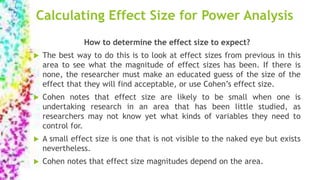 Calculating Effect Size for Power Analysis
How to determine the effect size to expect?
 The best way to do this is to look at effect sizes from previous in this
area to see what the magnitude of effect sizes has been. If there is
none, the researcher must make an educated guess of the size of the
effect that they will find acceptable, or use Cohen’s effect size.
 Cohen notes that effect size are likely to be small when one is
undertaking research in an area that has been little studied, as
researchers may not know yet what kinds of variables they need to
control for.
 A small effect size is one that is not visible to the naked eye but exists
nevertheless.
 Cohen notes that effect size magnitudes depend on the area.
 