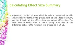 Calculating Effect Size Summary
 In general, statistical tests which include a categorical variable
that divides the sample into groups, such as the t-test or ANOVA,
use the d family of the effect sizes to measure effect size. The
basic idea of effect sizes in the d family is to look at the
difference between the means of two groups, as in µA-µB.
 