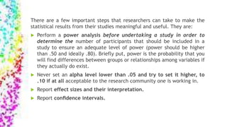 There are a few important steps that researchers can take to make the
statistical results from their studies meaningful and useful. They are:
 Perform a power analysis before undertaking a study in order to
determine the number of participants that should be included in a
study to ensure an adequate level of power (power should be higher
than .50 and ideally .80). Briefly put, power is the probability that you
will find differences between groups or relationships among variables if
they actually do exist.
 Never set an alpha level lower than .05 and try to set it higher, to
.10 if at all acceptable to the research community one is working in.
 Report effect sizes and their interpretation.
 Report conﬁdence intervals.
 