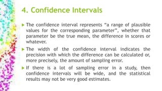 4. Confidence Intervals
 The confidence interval represents “a range of plausible
values for the corresponding parameter”, whether that
parameter be the true mean, the difference in scores or
whatever.
 The width of the confidence interval indicates the
precision with which the difference can be calculated or,
more precisely, the amount of sampling error.
 If there is a lot of sampling error in a study, then
confidence intervals will be wide, and the statistical
results may not be very good estimates.
 