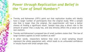 Power through Replication and Belief in
the “Law of Small Numbers”
 Tversky and Kahneman (1971) point out that replication studies will ideally
have a larger number of participants than the original study. With a sample
size that is larger than the original, the experimenter will have a better
chance of finding a significant result. Sample sizes play a direct role in the
amount of power that a study has, and also directly affect the p-value of the
test statistic.
 Tversky and Kahneman’s proposed law of small numbers states that “the law of
large numbers applies to small numbers as well”
 In other words, researchers believe that even a small sampling should
represent the whole population well, which leads to an unfounded confidence
in results found with small sample sizes.
 
