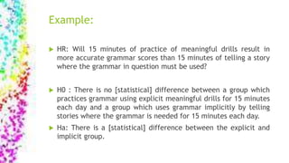 Example:
 HR: Will 15 minutes of practice of meaningful drills result in
more accurate grammar scores than 15 minutes of telling a story
where the grammar in question must be used?
 H0 : There is no [statistical] difference between a group which
practices grammar using explicit meaningful drills for 15 minutes
each day and a group which uses grammar implicitly by telling
stories where the grammar is needed for 15 minutes each day.
 Ha: There is a [statistical] difference between the explicit and
implicit group.
 