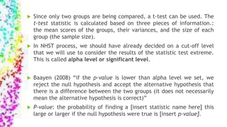  Since only two groups are being compared, a t-test can be used. The
t-test statistic is calculated based on three pieces of information.:
the mean scores of the groups, their variances, and the size of each
group (the sample size).
 In NHST process, we should have already decided on a cut-off level
that we will use to consider the results of the statistic test extreme.
This is called alpha level or significant level.
 Baayen (2008) “if the p-value is lower than alpha level we set, we
reject the null hypothesis and accept the alternative hypothesis that
there is a difference between the two groups (it does not necessarily
mean the alternative hypothesis is correct)”
 P-value: the probability of finding a [insert statistic name here] this
large or larger if the null hypothesis were true is [insert p-value].
 