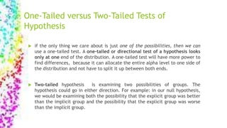 One-Tailed versus Two-Tailed Tests of
Hypothesis
 if the only thing we care about is just one of the possibilities, then we can
use a one-tailed test. A one-tailed or directional test of a hypothesis looks
only at one end of the distribution. A one-tailed test will have more power to
find differences, because it can allocate the entire alpha level to one side of
the distribution and not have to split it up between both ends.
 Two-tailed hypothesis is examining two possibilities of groups. The
hypothesis could go in either direction. For example: in our null hypothesis,
we would be examining both the possibility that the explicit group was better
than the implicit group and the possibility that the explicit group was worse
than the implicit group.
 