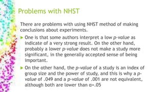 Problems with NHST
There are problems with using NHST method of making
conclusions about experiments.
 One is that some authors interpret a low p-value as
indicate of a very strong result. On the other hand,
probably a lower p-value does not make a study more
significant, in the generally accepted sense of being
important.
 On the other hand, the p-value of a study is an index of
group size and the power of study, and this is why a p-
value of .049 and a p-value of .001 are not equivalent,
although both are lower than α=.05
 