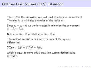 Ordinary Least Squares (OLS) Estimation

The OLS is the estimation method used to estimate the vector β.
The idea is to minimize the value of the residuals.
Since ei = yi − yi we are interested in minimize the component
ˆ
ˆ
ˆ
yi − β0 − β1 xi .
N.B.

i

ˆ
ˆ
= β0 − β1 xi , while ei = β0 − β1 xi

The method consist in minimize the sum of the square
diﬀerences:
n
i (yi

− yi )2 =
ˆ

n 2
i ei

= Min,

which is equal to solve this 2 equation system derived using
derivates.

 