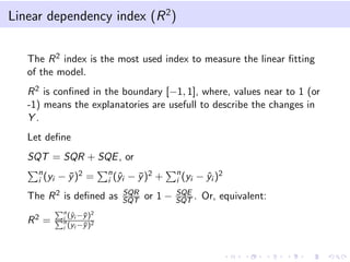 Linear dependency index (R 2 )
The R 2 index is the most used index to measure the linear ﬁtting
of the model.
R 2 is conﬁned in the boundary [−1, 1], where, values near to 1 (or
-1) means the explanatories are usefull to describe the changes in
Y.
Let deﬁne
SQT = SQR + SQE , or
n
i (yi

− y )2 =
¯

n
y
i (ˆi

The R 2 is deﬁned as
R2 =

n
y y 2
i (ˆi −¯)
n
y 2
i (yi −¯)

− y )2 +
¯

SQR
SQT

or 1 −

n
i (yi

− y i )2
ˆ

SQE
SQT .

Or, equivalent:

 
