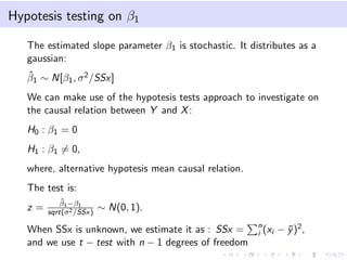 Hypotesis testing on β1
The estimated slope parameter β1 is stochastic. It distributes as a
gaussian:
ˆ
β1 ∼ N[β1 , σ 2 /SSx]
We can make use of the hypotesis tests approach to investigate on
the causal relation between Y and X :
H0 : β1 = 0
H1 : β1 = 0,
where, alternative hypotesis mean causal relation.
The test is:
z=

ˆ
β1 −β1
sqrt(σ 2 /SSx)

∼ N(0, 1).

When SSx is unknown, we estimate it as : SSx =
and we use t − test with n − 1 degrees of freedom

n
i (xi

− y )2 ,
¯

 