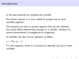 Introduction

In the past praticals we analyzed one variable.
For certain reasons, it is even usefull to analyze two or more
variables together.
The question we want to asnwer regards what are the relations,
the causal eﬀects determining changes in a variable. Analyze if a
certain phenomenon is endogenous or exogenous.
In symbols, the idea can be represent as follow:
y = f (x1 , x2 , ...)
Y is the response, which is a function (it depends on) one or more
variables.

 