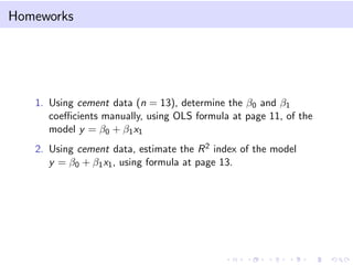 Homeworks

1. Using cement data (n = 13), determine the β0 and β1
coeﬃcients manually, using OLS formula at page 11, of the
model y = β0 + β1 x1
2. Using cement data, estimate the R 2 index of the model
y = β0 + β1 x1 , using formula at page 13.

 