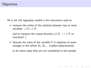 Objectives

All in all, the regression model is the instrument used to:
measure the entity of the relations between two or more
variables: Y / X ,
and to measure the causal direction ( X −→
viceversa? )

Y or

forecast the value of the variable Y in response to some
changes in the others X1 , X2 , ... (called explanatories),
or for some cases that are not considered in the sample.

 