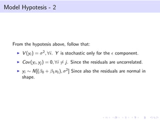 Model Hypotesis - 2

From the hypotesis above, follow that:
V (yi ) = σ 2 , ∀i. Y is stochastic only for the

component.

Cov (yi , yj ) = 0, ∀i = j. Since the residuals are uncorrelated.
yi ∼ N[(β0 + β1 x1 ), σ 2 ] Since also the residuals are normal in
shape.

 