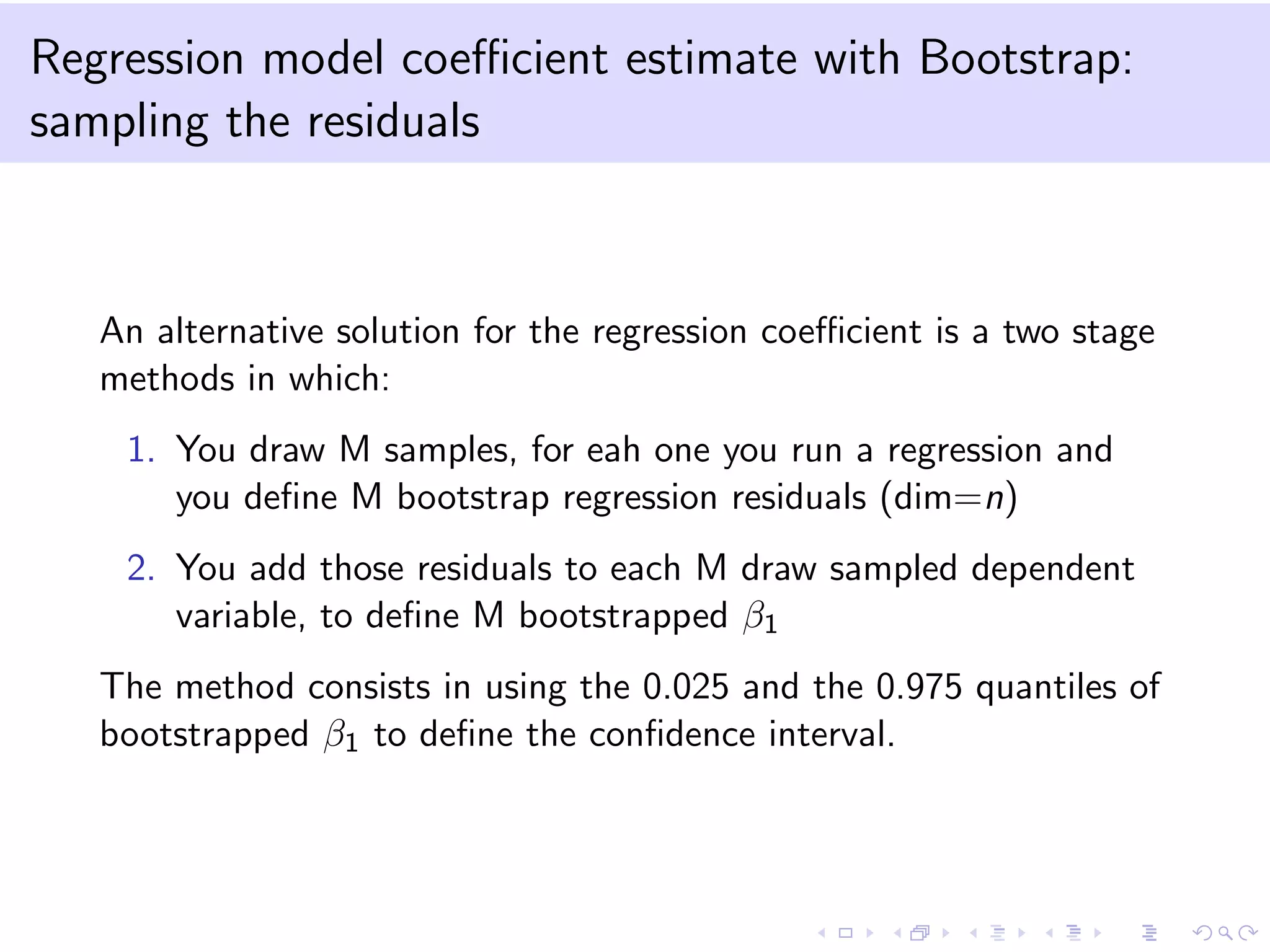 Regression model coeﬃcient estimate with Bootstrap:
sampling the residuals

An alternative solution for the regression coeﬃcient is a two stage
methods in which:
1. You draw M samples, for eah one you run a regression and
you deﬁne M bootstrap regression residuals (dim=n)
2. You add those residuals to each M draw sampled dependent
variable, to deﬁne M bootstrapped β1
The method consists in using the 0.025 and the 0.975 quantiles of
bootstrapped β1 to deﬁne the conﬁdence interval.

 