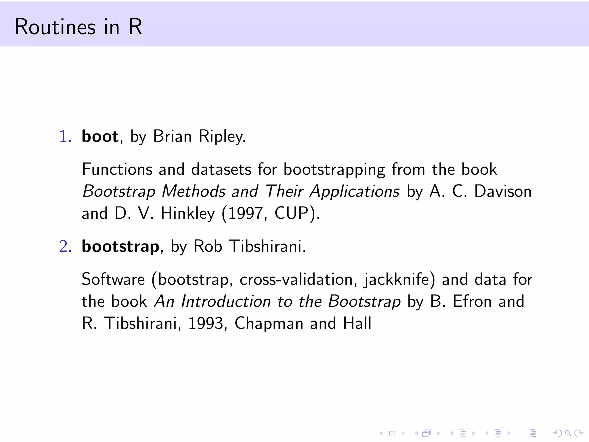 Routines in R

1. boot, by Brian Ripley.
Functions and datasets for bootstrapping from the book
Bootstrap Methods and Their Applications by A. C. Davison
and D. V. Hinkley (1997, CUP).
2. bootstrap, by Rob Tibshirani.
Software (bootstrap, cross-validation, jackknife) and data for
the book An Introduction to the Bootstrap by B. Efron and
R. Tibshirani, 1993, Chapman and Hall

 