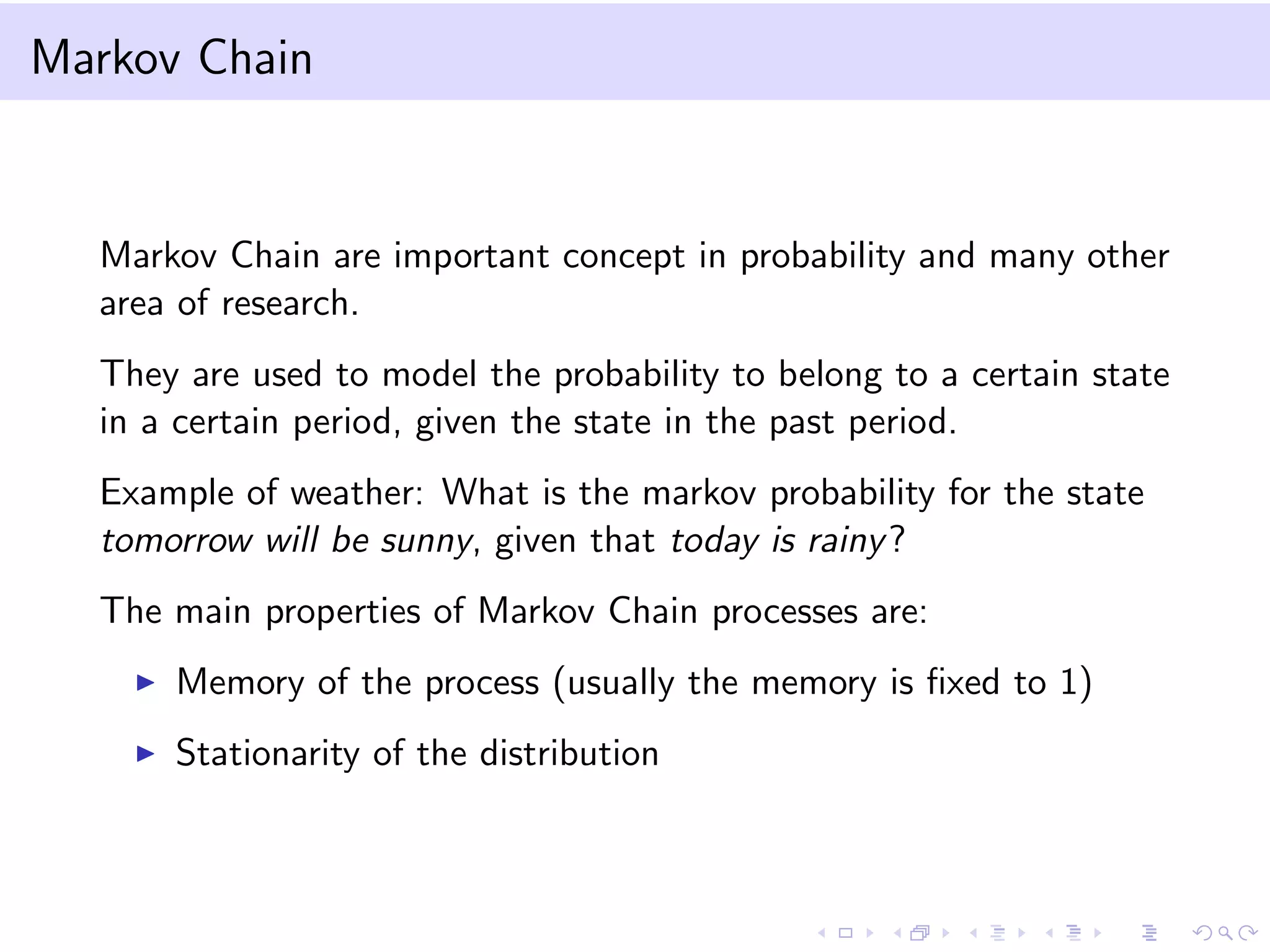Markov Chain

Markov Chain are important concept in probability and many other
area of research.
They are used to model the probability to belong to a certain state
in a certain period, given the state in the past period.
Example of weather: What is the markov probability for the state
tomorrow will be sunny, given that today is rainy ?
The main properties of Markov Chain processes are:
Memory of the process (usually the memory is ﬁxed to 1)
Stationarity of the distribution

 