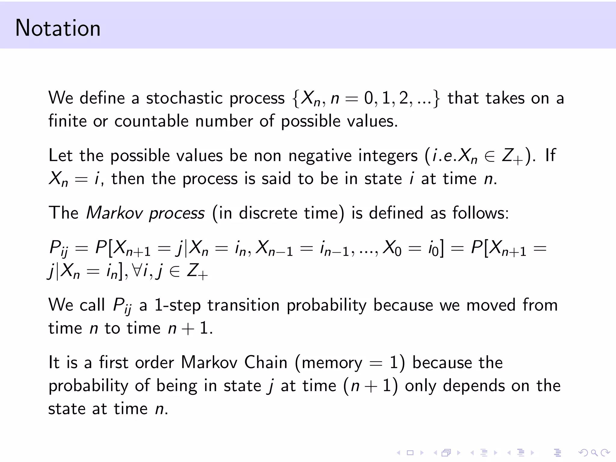 Notation
We deﬁne a stochastic process {Xn , n = 0, 1, 2, ...} that takes on a
ﬁnite or countable number of possible values.
Let the possible values be non negative integers (i.e.Xn ∈ Z+ ). If
Xn = i, then the process is said to be in state i at time n.
The Markov process (in discrete time) is deﬁned as follows:
Pij = P[Xn+1 = j|Xn = in , Xn−1 = in−1 , ..., X0 = i0 ] = P[Xn+1 =
j|Xn = in ], ∀i, j ∈ Z+
We call Pij a 1-step transition probability because we moved from
time n to time n + 1.
It is a ﬁrst order Markov Chain (memory = 1) because the
probability of being in state j at time (n + 1) only depends on the
state at time n.

 