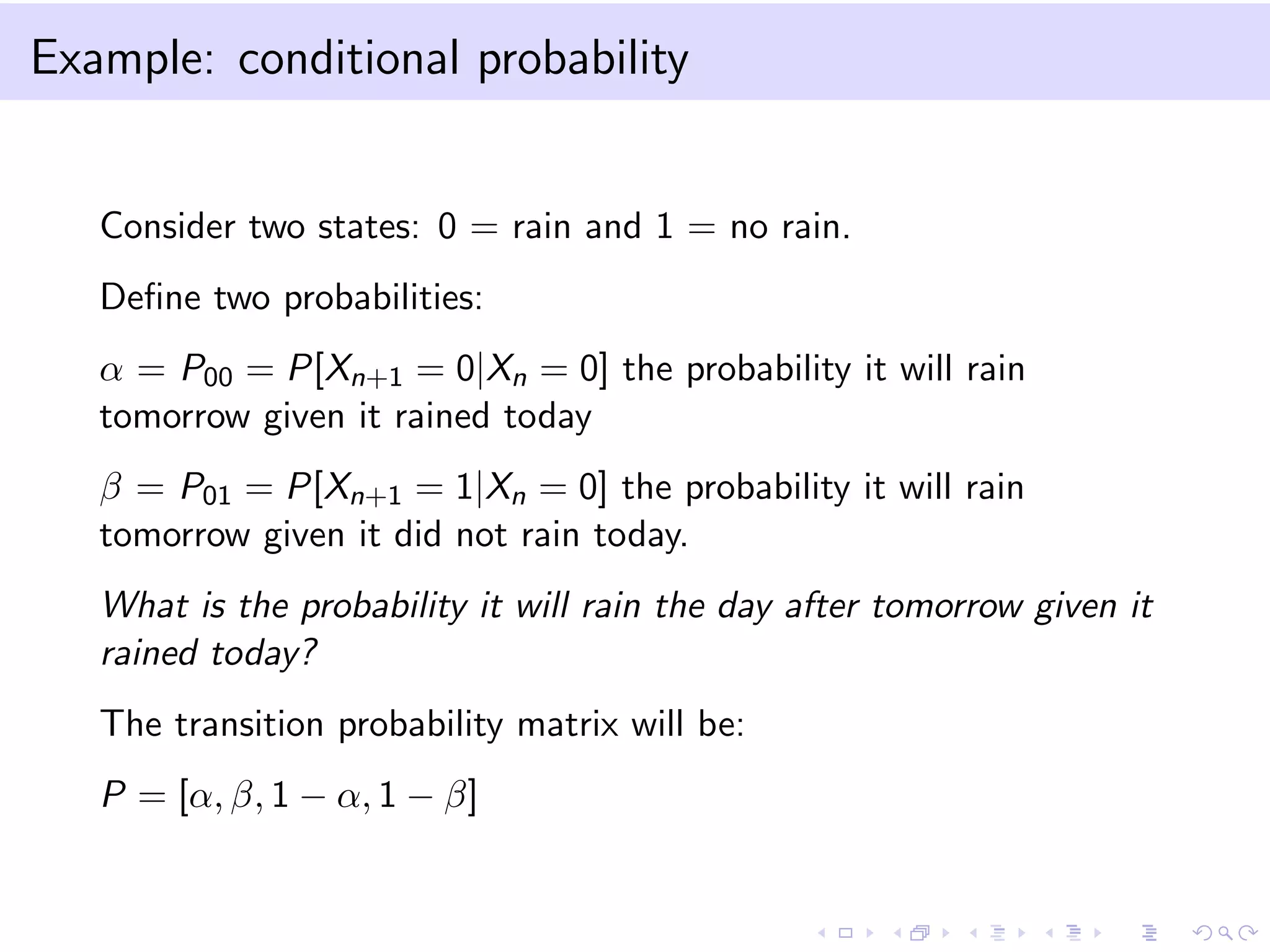 Example: conditional probability

Consider two states: 0 = rain and 1 = no rain.
Deﬁne two probabilities:
α = P00 = P[Xn+1 = 0|Xn = 0] the probability it will rain
tomorrow given it rained today
β = P01 = P[Xn+1 = 1|Xn = 0] the probability it will rain
tomorrow given it did not rain today.
What is the probability it will rain the day after tomorrow given it
rained today?
The transition probability matrix will be:
P = [α, β, 1 − α, 1 − β]

 