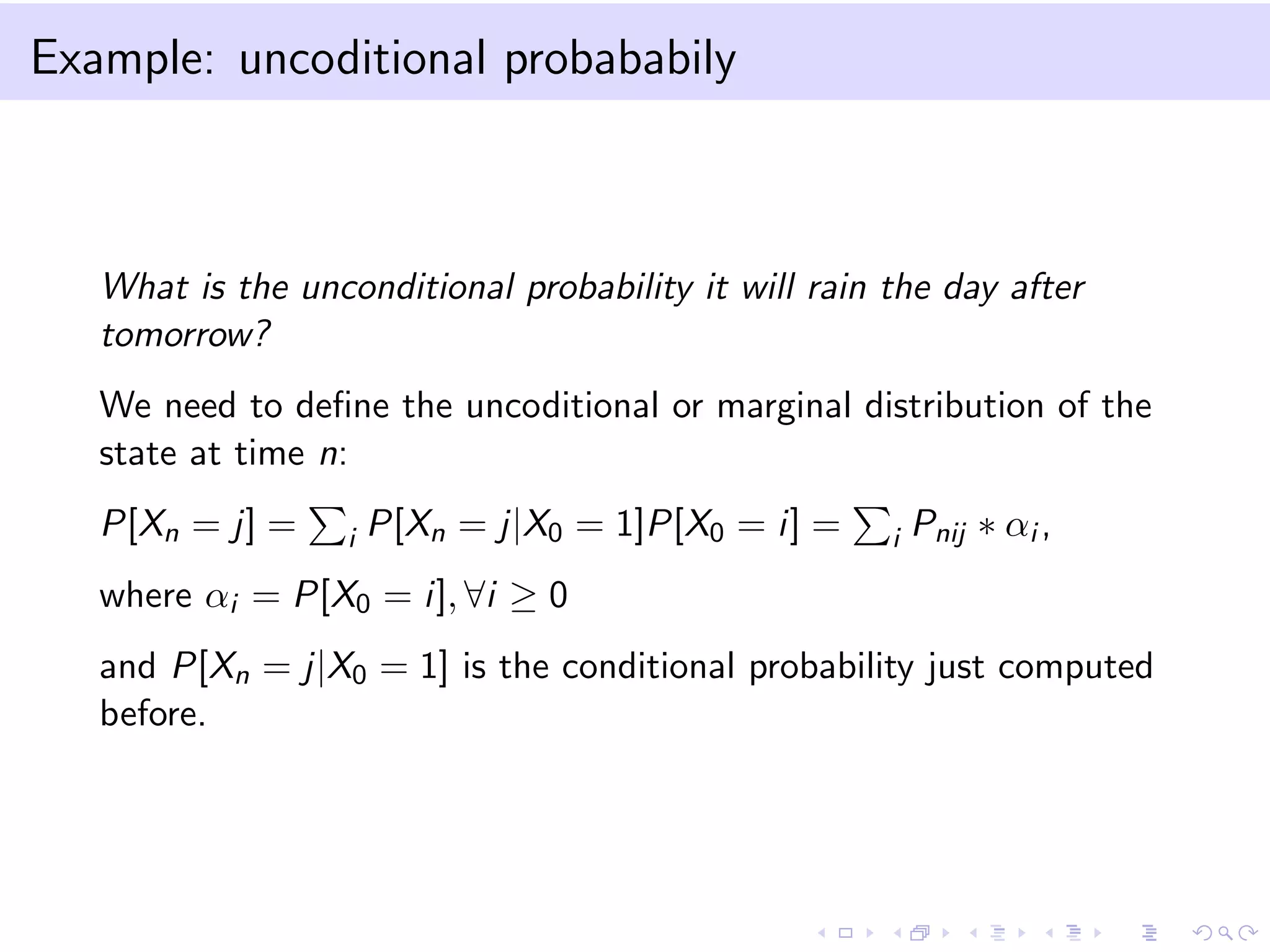 Example: uncoditional probababily

What is the unconditional probability it will rain the day after
tomorrow?
We need to deﬁne the uncoditional or marginal distribution of the
state at time n:
P[Xn = j] =

i

P[Xn = j|X0 = 1]P[X0 = i] =

i

Pnij ∗ αi ,

where αi = P[X0 = i], ∀i ≥ 0
and P[Xn = j|X0 = 1] is the conditional probability just computed
before.

 