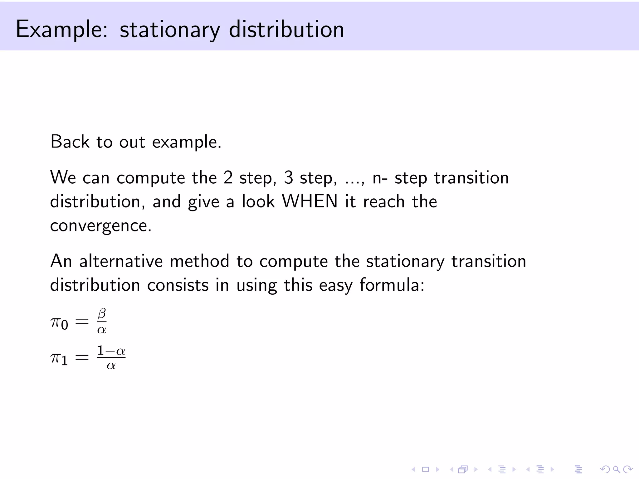 Example: stationary distribution

Back to out example.
We can compute the 2 step, 3 step, ..., n- step transition
distribution, and give a look WHEN it reach the
convergence.
An alternative method to compute the stationary transition
distribution consists in using this easy formula:
π0 =

β
α

π1 =

1−α
α

 