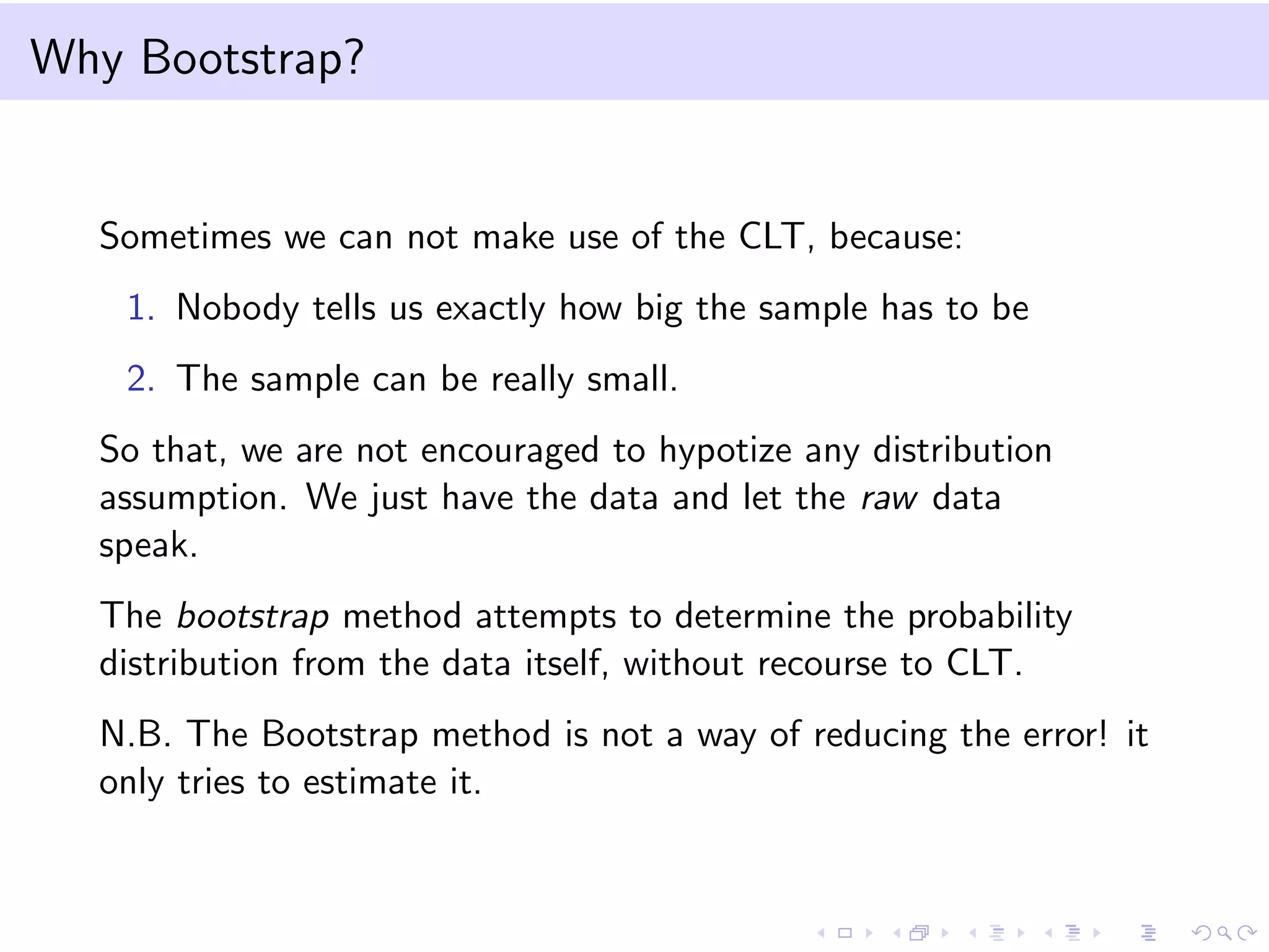 Why Bootstrap?

Sometimes we can not make use of the CLT, because:
1. Nobody tells us exactly how big the sample has to be
2. The sample can be really small.
So that, we are not encouraged to hypotize any distribution
assumption. We just have the data and let the raw data
speak.
The bootstrap method attempts to determine the probability
distribution from the data itself, without recourse to CLT.
N.B. The Bootstrap method is not a way of reducing the error! it
only tries to estimate it.

 