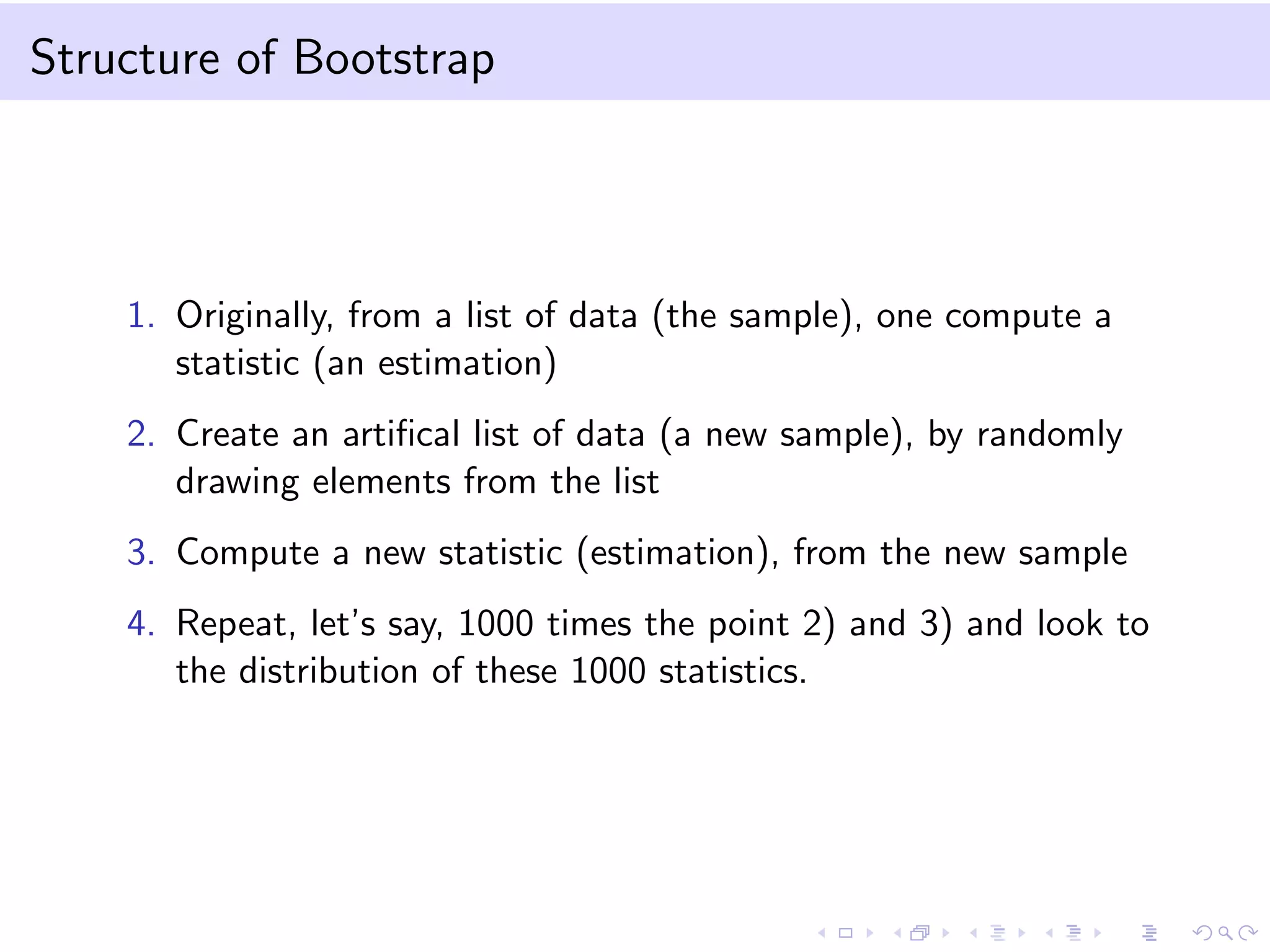 Structure of Bootstrap

1. Originally, from a list of data (the sample), one compute a
statistic (an estimation)
2. Create an artiﬁcal list of data (a new sample), by randomly
drawing elements from the list
3. Compute a new statistic (estimation), from the new sample
4. Repeat, let’s say, 1000 times the point 2) and 3) and look to
the distribution of these 1000 statistics.

 
