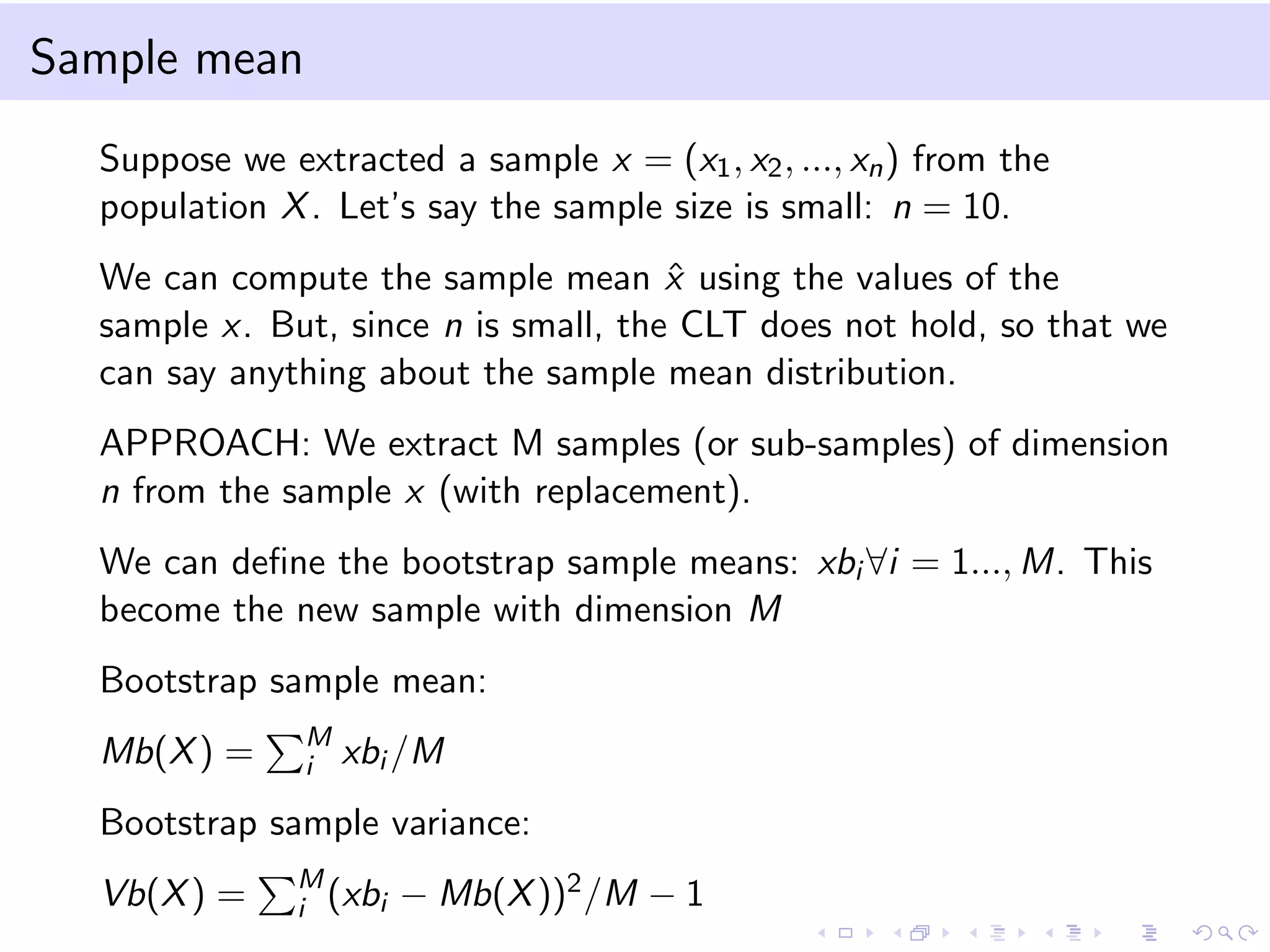 Sample mean
Suppose we extracted a sample x = (x1 , x2 , ..., xn ) from the
population X . Let’s say the sample size is small: n = 10.
We can compute the sample mean x using the values of the
ˆ
sample x. But, since n is small, the CLT does not hold, so that we
can say anything about the sample mean distribution.
APPROACH: We extract M samples (or sub-samples) of dimension
n from the sample x (with replacement).
We can deﬁne the bootstrap sample means: xbi ∀i = 1..., M. This
become the new sample with dimension M
Bootstrap sample mean:
Mb(X ) =

M
i

xbi /M

Bootstrap sample variance:
Vb(X ) =

M
i (xbi

− Mb(X ))2 /M − 1

 