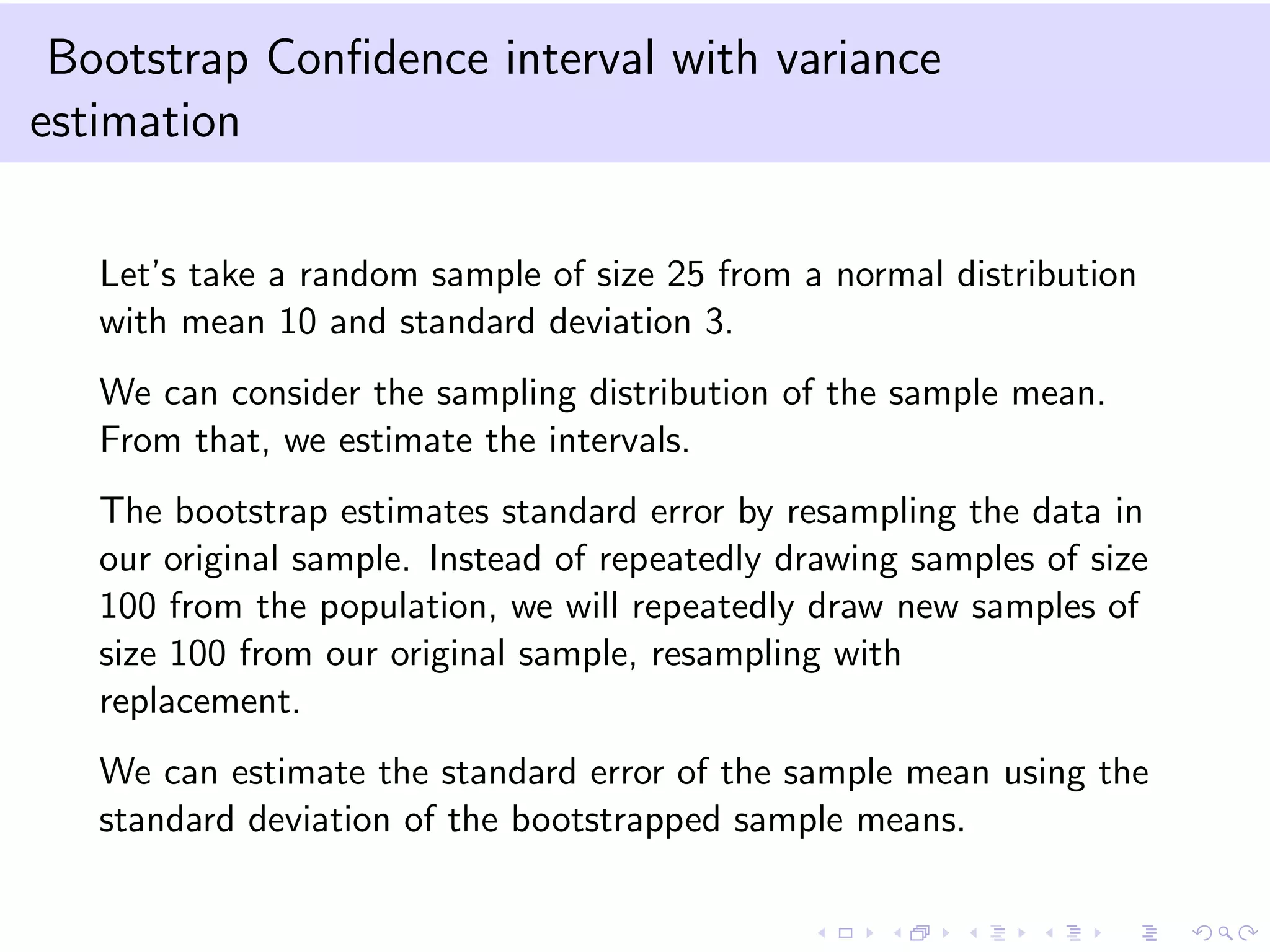 Bootstrap Conﬁdence interval with variance
estimation
Let’s take a random sample of size 25 from a normal distribution
with mean 10 and standard deviation 3.
We can consider the sampling distribution of the sample mean.
From that, we estimate the intervals.
The bootstrap estimates standard error by resampling the data in
our original sample. Instead of repeatedly drawing samples of size
100 from the population, we will repeatedly draw new samples of
size 100 from our original sample, resampling with
replacement.
We can estimate the standard error of the sample mean using the
standard deviation of the bootstrapped sample means.

 