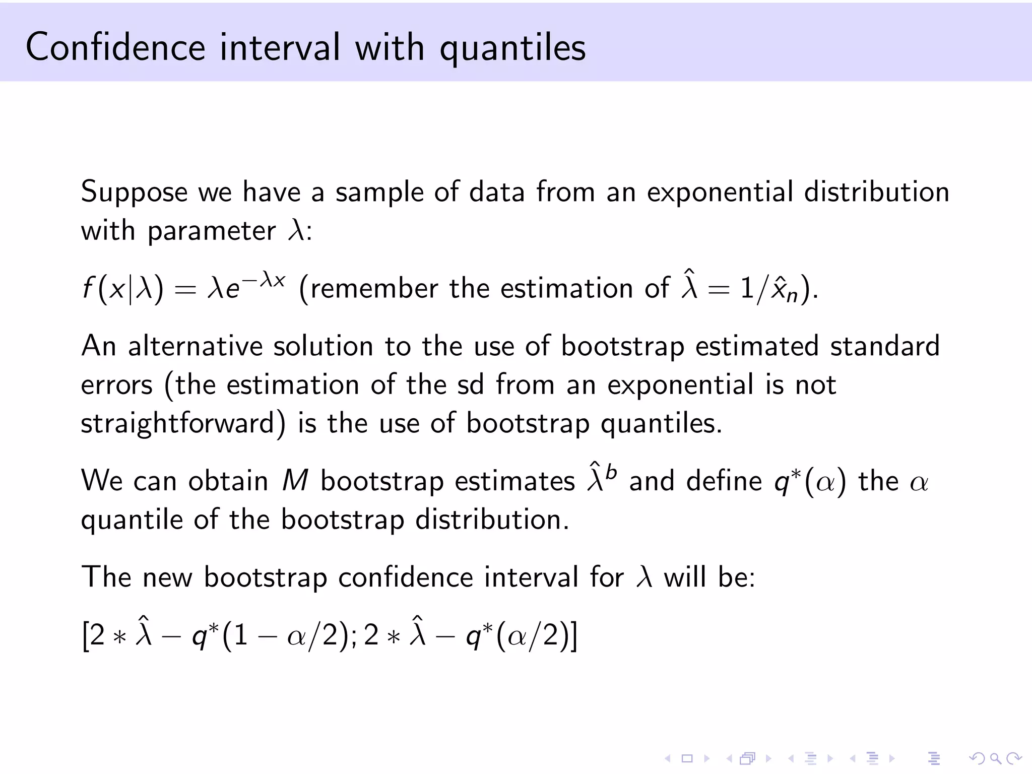 Conﬁdence interval with quantiles

Suppose we have a sample of data from an exponential distribution
with parameter λ:
ˆ
f (x|λ) = λe −λx (remember the estimation of λ = 1/ˆn ).
x
An alternative solution to the use of bootstrap estimated standard
errors (the estimation of the sd from an exponential is not
straightforward) is the use of bootstrap quantiles.
ˆ
We can obtain M bootstrap estimates λb and deﬁne q ∗ (α) the α
quantile of the bootstrap distribution.
The new bootstrap conﬁdence interval for λ will be:
ˆ
ˆ
[2 ∗ λ − q ∗ (1 − α/2); 2 ∗ λ − q ∗ (α/2)]

 