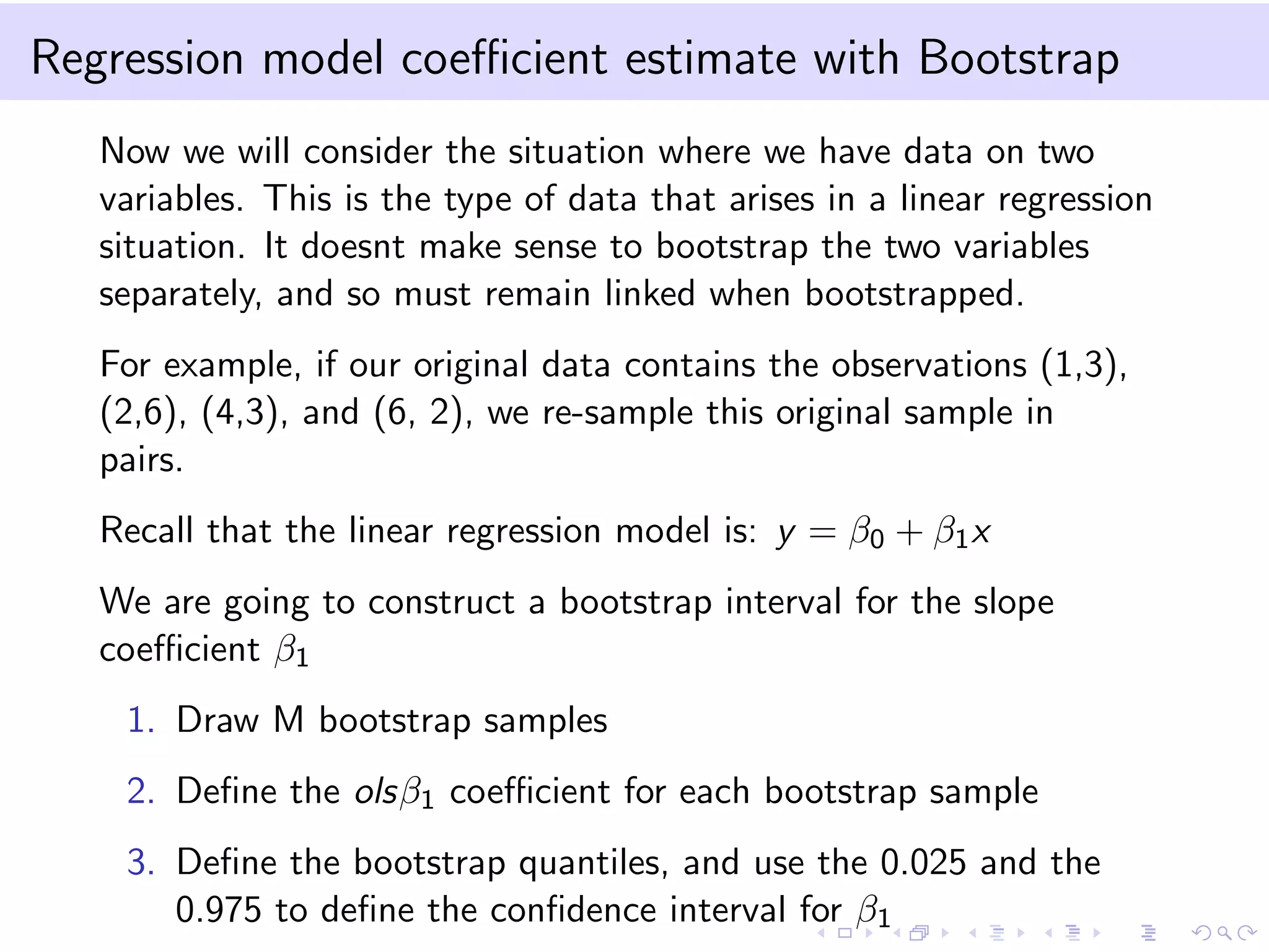 Regression model coeﬃcient estimate with Bootstrap
Now we will consider the situation where we have data on two
variables. This is the type of data that arises in a linear regression
situation. It doesnt make sense to bootstrap the two variables
separately, and so must remain linked when bootstrapped.
For example, if our original data contains the observations (1,3),
(2,6), (4,3), and (6, 2), we re-sample this original sample in
pairs.
Recall that the linear regression model is: y = β0 + β1 x
We are going to construct a bootstrap interval for the slope
coeﬃcient β1
1. Draw M bootstrap samples
2. Deﬁne the olsβ1 coeﬃcient for each bootstrap sample
3. Deﬁne the bootstrap quantiles, and use the 0.025 and the
0.975 to deﬁne the conﬁdence interval for β1

 