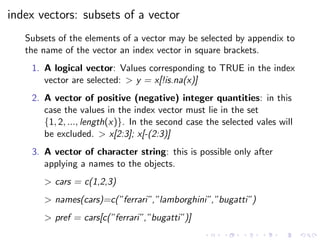 index vectors: subsets of a vector
Subsets of the elements of a vector may be selected by appendix to
the name of the vector an index vector in square brackets.
1. A logical vector: Values corresponding to TRUE in the index
vector are selected: > y = x[!is.na(x)]
2. A vector of positive (negative) integer quantities: in this
case the values in the index vector must lie in the set
{1, 2, ..., length(x)}. In the second case the selected vales will
be excluded. > x[2:3]; x[-(2:3)]
3. A vector of character string: this is possible only after
applying a names to the objects.
> cars = c(1,2,3)
> names(cars)=c(”ferrari”,”lamborghini”,”bugatti”)
> pref = cars[c(”ferrari”,”bugatti”)]
 