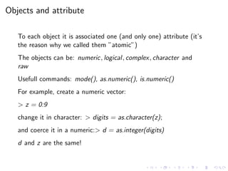 Objects and attribute
To each object it is associated one (and only one) attribute (it’s
the reason why we called them ”atomic”)
The objects can be: numeric, logical, complex, character and
raw
Usefull commands: mode(), as.numeric(), is.numeric()
For example, create a numeric vector:
> z = 0:9
change it in character: > digits = as.character(z);
and coerce it in a numeric:> d = as.integer(digits)
d and z are the same!
 
