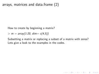 arrays, matrices and data.frame (2)
How to create by beginning a matrix?
> m = array(1:20, dim= c(4,5))
Subsetting a matrix or replacing a subset of a matrix with zeros?
Lets give a look to the examples in the codes.
 