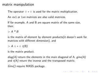 matrix manipulation
The operator ÷ ∗ ÷ is used for the matrix moltiplication.
An nx1 or 1xn matrices are also valid matrices.
If for example, A and B are square matrix of the same size,
then:
> A * B
is the matrix of element by element products(it doesn’t work for
matrices with diﬀerent dimension), and
> A ÷ ∗ ÷ t(B)
is the matrix product.
diag(A) return the elements in the main diagonal of A. ginv(A)
and t(A) return the inverse and the transposed matrix.
Ginv() require MASS package.
 