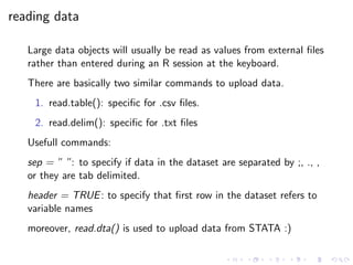 reading data
Large data objects will usually be read as values from external ﬁles
rather than entered during an R session at the keyboard.
There are basically two similar commands to upload data.
1. read.table(): speciﬁc for .csv ﬁles.
2. read.delim(): speciﬁc for .txt ﬁles
Usefull commands:
sep = ” ”: to specify if data in the dataset are separated by ;, ., ,
or they are tab delimited.
header = TRUE: to specify that ﬁrst row in the dataset refers to
variable names
moreover, read.dta() is used to upload data from STATA :)
 
