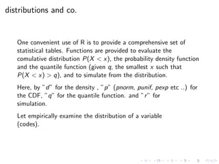 distributions and co.
One convenient use of R is to provide a comprehensive set of
statistical tables. Functions are provided to evaluate the
comulative distribution P(X < x), the probability density function
and the quantile function (given q, the smallest x such that
P(X < x) > q), and to simulate from the distribution.
Here, by ”d” for the density , ”p” (pnorm, punif, pexp etc ..) for
the CDF, ”q” for the quantile function. and ”r” for
simulation.
Let empirically examine the distribution of a variable
(codes).
 