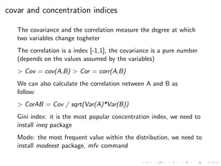 covar and concentration indices
The covariance and the correlation measure the degree at which
two variables change togheter
The correlation is a index [-1,1], the covariance is a pure number
(depends on the values assumed by the variables)
> Cov = cov(A,B) > Cor = corr(A,B)
We can also calculate the correlation netween A and B as
follow:
> CorAB = Cov / sqrt(Var(A)*Var(B))
Gini index: it is the most popular concentration index, we need to
install ineq package
Mode: the most frequent value within the distribution, we need to
install modeest package, mfv command
 
