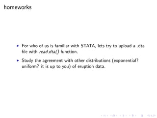 homeworks
For who of us is familiar with STATA, lets try to upload a .dta
ﬁle with read.dta() function.
Study the agreement with other distributions (exponential?
uniform? it is up to you) of eruption data.
 