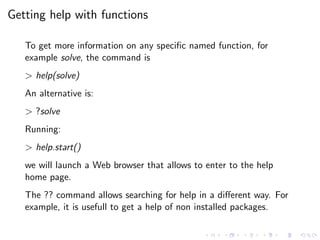 Getting help with functions
To get more information on any speciﬁc named function, for
example solve, the command is
> help(solve)
An alternative is:
> ?solve
Running:
> help.start()
we will launch a Web browser that allows to enter to the help
home page.
The ?? command allows searching for help in a diﬀerent way. For
example, it is usefull to get a help of non installed packages.
 