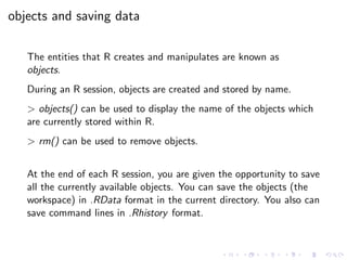 objects and saving data
The entities that R creates and manipulates are known as
objects.
During an R session, objects are created and stored by name.
> objects() can be used to display the name of the objects which
are currently stored within R.
> rm() can be used to remove objects.
At the end of each R session, you are given the opportunity to save
all the currently available objects. You can save the objects (the
workspace) in .RData format in the current directory. You also can
save command lines in .Rhistory format.
 
