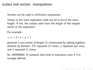 scalars and vectors: manipulation
Vectors can be used in arithmetic expressions.
Vector in the same expression need not all to be of the same
length. If not, the output value have the length of the longest
vector in the expression.
For example:
> v = 2 ∗ x + y + 1
generate a new vector of length 11 constructed by adding together,
element by element, 2*x repeated 2.2 times, y repeated just once,
and 1 repeated 11 times.
So, WARNING: R compute that kind of expression even if it is
wrongly deﬁned.
 
