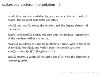 scalars and vectors: manipulation - 2
In addition, are also available log, exp, sin, cos, tan, sqrt and, of
course, the classical arithmetic operators
min(x) and max(x) select the smallest and the largest element of
the vector.
sum(x) and prod(x) display the sum and the product, respectively,
of the numbers within the vector.
mean(x) calculates the sample (arithmetic) mean, wich is the same
of sum(x)/length(x); and var(x) gives the sample variance:
sum((x − mean(x))2)/(length(x) − 1)
sort(x) returns a vector of the same size of x, with the elements in
increasing order.
 