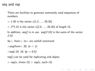 seq and rep
There are facilities to generate commonly used sequences of
numbers.
> 1:30 is the vector c(1,2, ..., 29,30)
> 2*1:15 is the vector c(2,4, ..., 28,30) of length 15.
In addition, seq() is in use. seq(2:10) is the same of the vector
2:10
by=, from=, to= are usefull command:
>seq(from= 30, to = 1)
>seq(-10, 10, by = 0.5)
rep() can be used for replicating and object.
> rep(x, times=5) > rep(x, each=5)
 