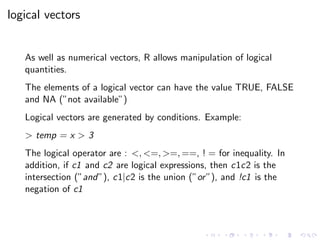 logical vectors
As well as numerical vectors, R allows manipulation of logical
quantities.
The elements of a logical vector can have the value TRUE, FALSE
and NA (”not available”)
Logical vectors are generated by conditions. Example:
> temp = x > 3
The logical operator are : <, <=, >=, ==, ! = for inequality. In
addition, if c1 and c2 are logical expressions, then c1c2 is the
intersection (”and”), c1|c2 is the union (”or”), and !c1 is the
negation of c1
 